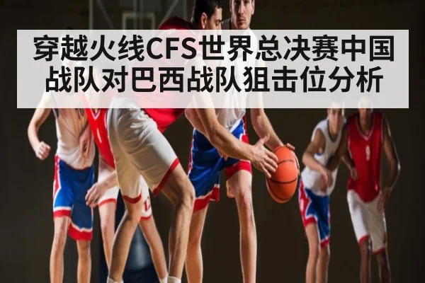 穿越火线CFS世界总决赛中国战队对巴西战队狙击位分析