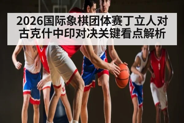 2026国际象棋团体赛丁立人对古克什中印对决关键看点解析